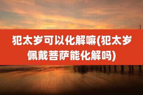 犯太岁可以化解嘛(犯太岁佩戴菩萨能化解吗)