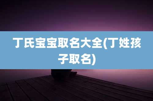 丁氏宝宝取名大全(丁姓孩子取名)