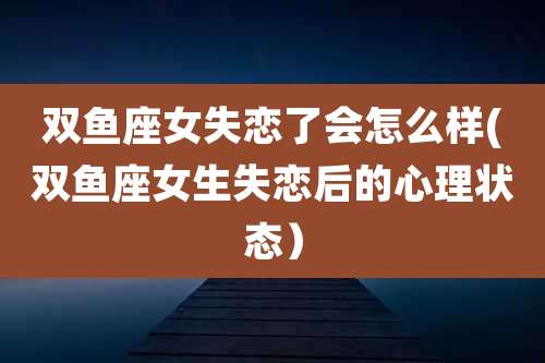 双鱼座女失恋了会怎么样(双鱼座女生失恋后的心理状态）