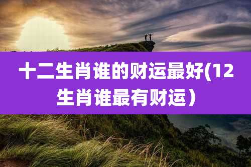 十二生肖谁的财运最好(12生肖谁最有财运）