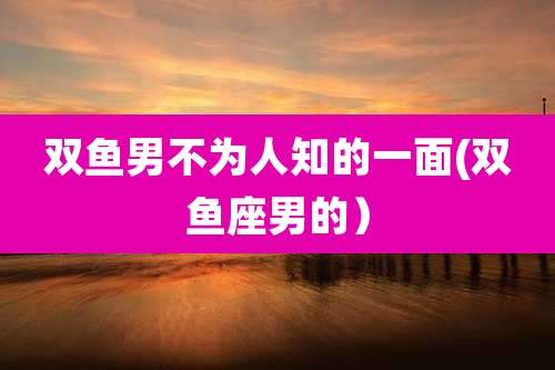 双鱼男不为人知的一面(双鱼座男的）