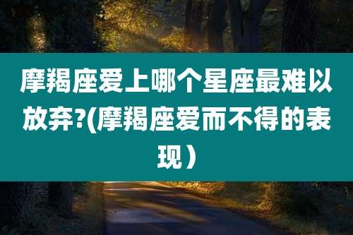 摩羯座爱上哪个星座最难以放弃?(摩羯座爱而不得的表现)