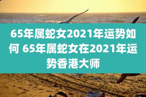 65年属蛇女2021年运势如何 65年属蛇女在2021年运势香港大师