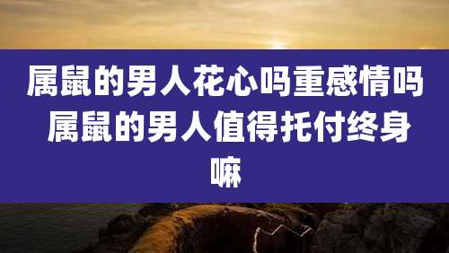 属鼠的男人花心吗重感情吗 属鼠的男人值得托付终身嘛