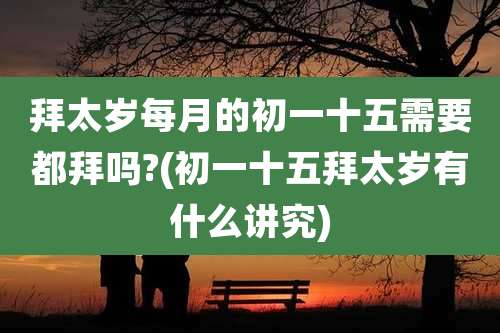 拜太岁每月的初一十五需要都拜吗?(初一十五拜太岁有什么讲究)