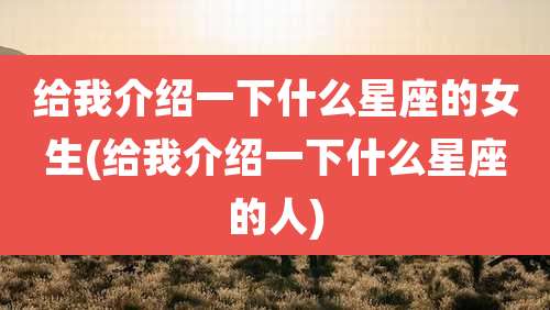 给我介绍一下什么星座的女生(给我介绍一下什么星座的人)