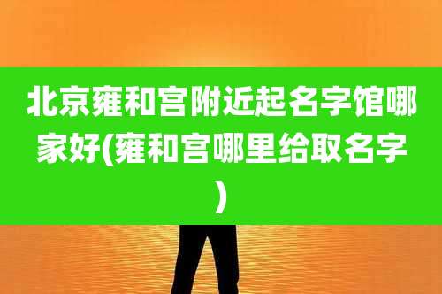 北京雍和宫附近起名字馆哪家好(雍和宫哪里给取名字)