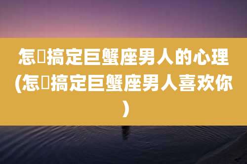 怎麼搞定巨蟹座男人的心理(怎麼搞定巨蟹座男人喜欢你)