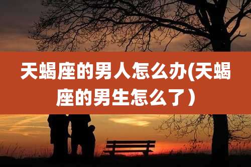 天蝎座的男人怎么办(天蝎座的男生怎么了)