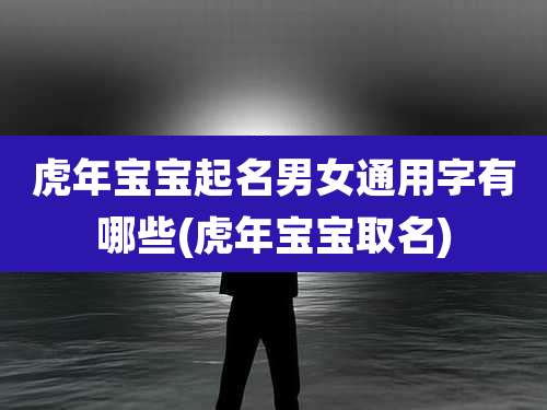 虎年宝宝起名男女通用字有哪些(虎年宝宝取名)