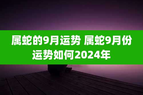 属蛇的9月运势 属蛇9月份运势如何2024年