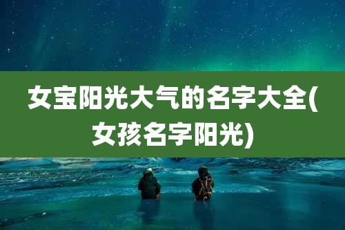 女宝阳光大气的名字大全(女孩名字阳光)