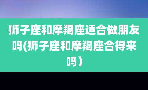 狮子座和摩羯座适合做朋友吗(狮子座和摩羯座合得来吗）