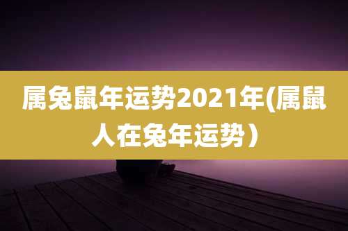 属兔鼠年运势2021年(属鼠人在兔年运势)