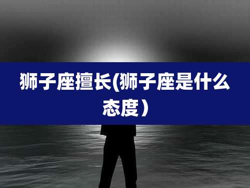 狮子座擅长(狮子座是什么态度)