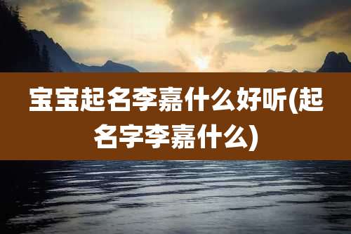 宝宝起名李嘉什么好听(起名字李嘉什么)