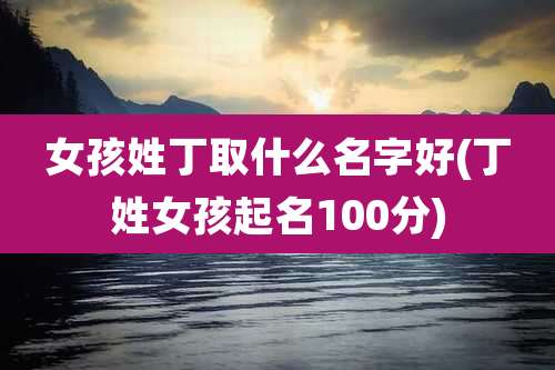 女孩姓丁取什么名字好(丁姓女孩起名100分)