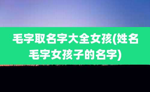 毛字取名字大全女孩(姓名毛字女孩子的名字)