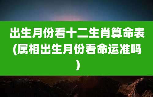 出生月份看十二生肖算命表(属相出生月份看命运准吗）