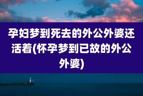 孕妇梦到死去的外公外婆还活着(怀孕梦到已故的外公外婆)