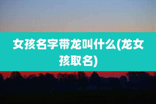 女孩名字带龙叫什么(龙女孩取名)