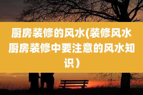 厨房装修的风水(装修风水厨房装修中要注意的风水知识)