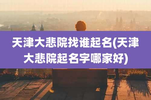 天津大悲院找谁起名(天津大悲院起名字哪家好)