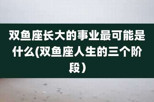 双鱼座长大的事业最可能是什么(双鱼座人生的三个阶段）