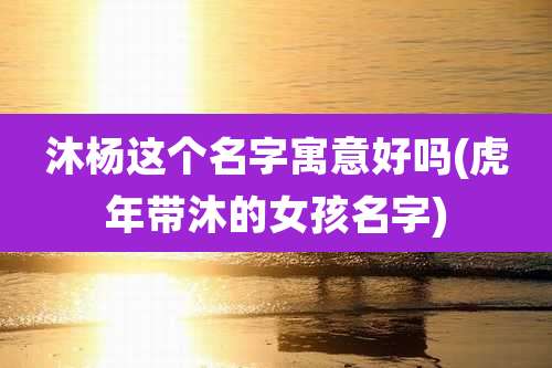 沐杨这个名字寓意好吗(虎年带沐的女孩名字)