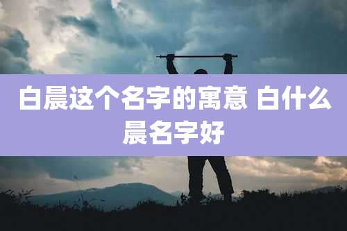 白晨这个名字的寓意 白什么晨名字好