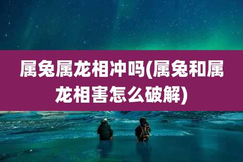 属兔属龙相冲吗(属兔和属龙相害怎么破解)