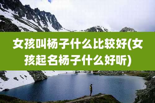 女孩叫杨子什么比较好(女孩起名杨子什么好听)