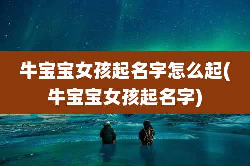 牛宝宝女孩起名字怎么起(牛宝宝女孩起名字)