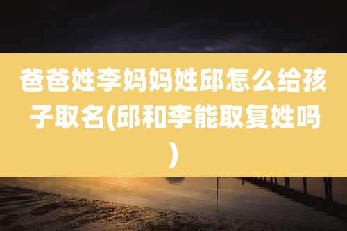 爸爸姓李妈妈姓邱怎么给孩子取名(邱和李能取复姓吗)