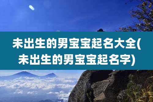 未出生的男宝宝起名大全(未出生的男宝宝起名字)