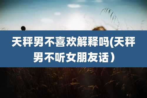 天秤男不喜欢解释吗(天秤男不听女朋友话）