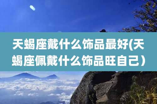 天蝎座戴什么饰品最好(天蝎座佩戴什么饰品旺自己）