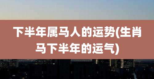 下半年属马人的运势(生肖马下半年的运气)