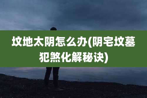 坟地太阴怎么办(阴宅坟墓犯煞化解秘诀)