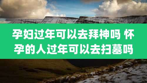 孕妇过年可以去拜神吗 怀孕的人过年可以去扫墓吗
