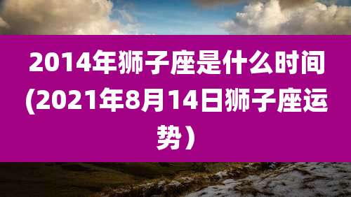 2014年狮子座是什么时间(2021年8月14日狮子座运势）