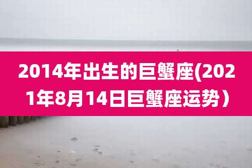 2014年出生的巨蟹座(2021年8月14日巨蟹座运势）