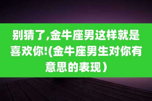 别猜了,金牛座男这样就是喜欢你!(金牛座男生对你有意思的表现)