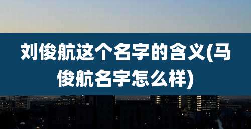 刘俊航这个名字的含义(马俊航名字怎么样)