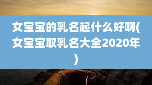 女宝宝的乳名起什么好啊(女宝宝取乳名大全2020年)
