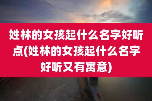 姓林的女孩起什么名字好听点(姓林的女孩起什么名字好听又有寓意)
