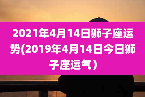 2021年4月14日狮子座运势(2019年4月14日今日狮子座运气)
