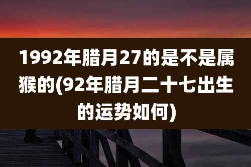1992年腊月27的是不是属猴的(92年腊月二十七出生的运势如何)