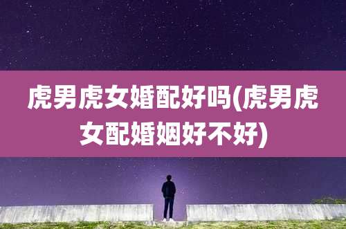 虎男虎女婚配好吗(虎男虎女配婚姻好不好)