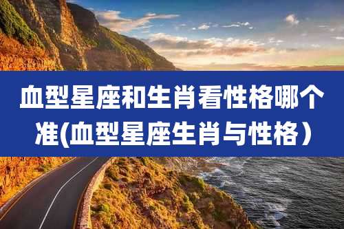 血型星座和生肖看性格哪个准(血型星座生肖与性格)